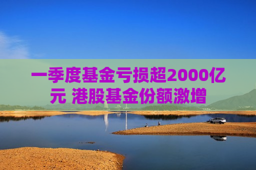 一季度基金亏损超2000亿元 港股基金份额激增
