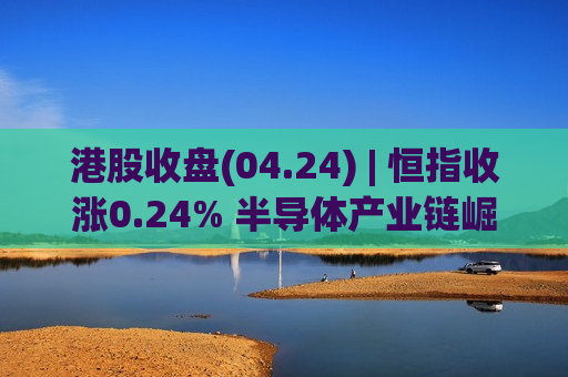 港股收盘(04.24) | 恒指收涨0.24% 半导体产业链崛起 中芯、华虹均大涨超10%