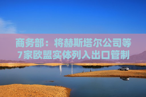 商务部：将赫斯塔尔公司等7家欧盟实体列入出口管制管控名单