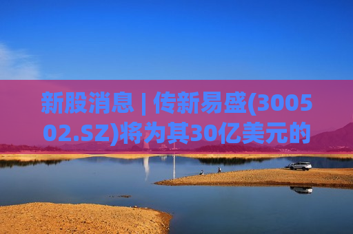 新股消息 | 传新易盛(300502.SZ)将为其30亿美元的港股上市挑选银行