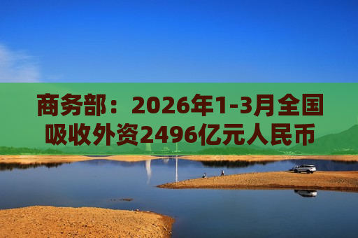 商务部：2026年1-3月全国吸收外资2496亿元人民币