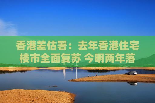 香港差估署：去年香港住宅楼市全面复苏 今明两年落成量持续下跌