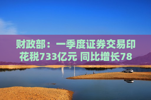 财政部：一季度证券交易印花税733亿元 同比增长78.1%