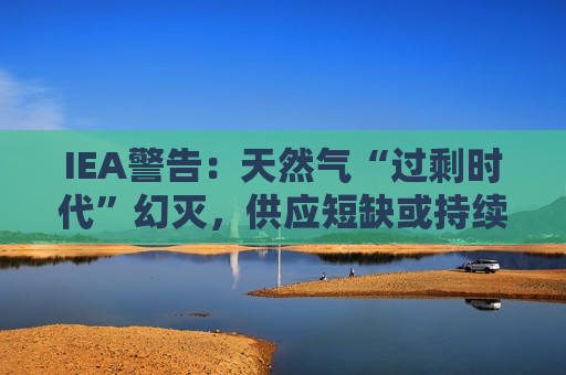 IEA警告：天然气“过剩时代”幻灭，供应短缺或持续至2028年