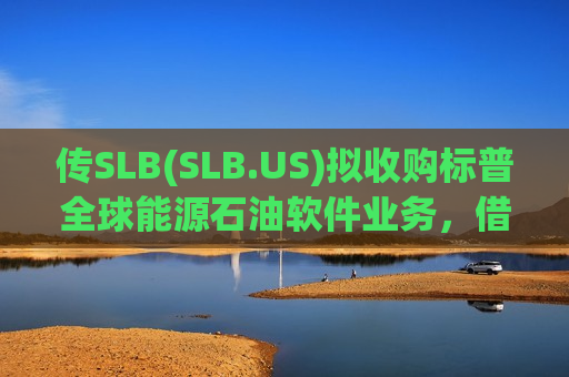 传SLB(SLB.US)拟收购标普全球能源石油软件业务，借力英伟达重塑能源AI版图