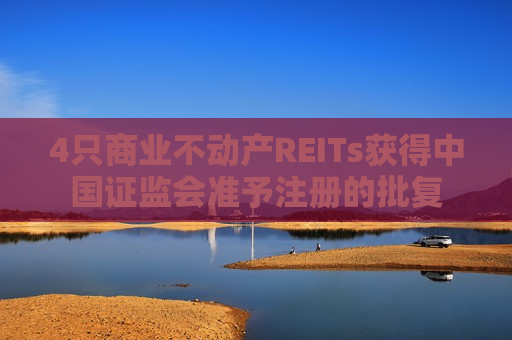 4只商业不动产REITs获得中国证监会准予注册的批复