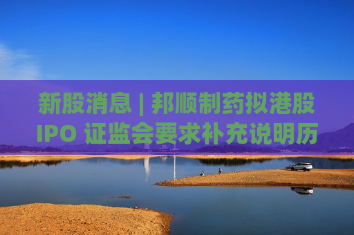 新股消息 | 邦顺制药拟港股IPO 证监会要求补充说明历次增资及股权转让价格及定价依据等