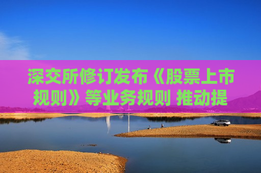 深交所修订发布《股票上市规则》等业务规则 推动提升上市公司治理水平