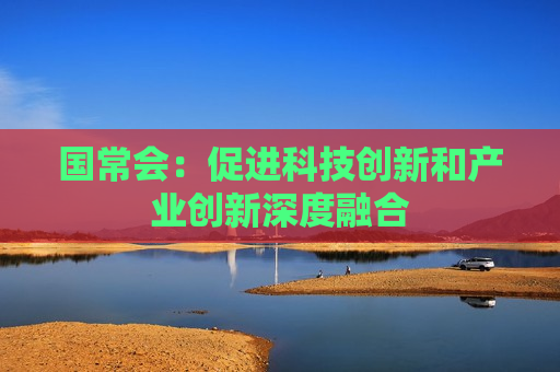 国常会：促进科技创新和产业创新深度融合