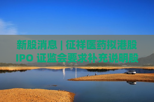 新股消息 | 征祥医药拟港股IPO 证监会要求补充说明股权变动等事项