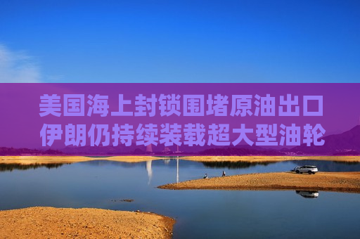 美国海上封锁围堵原油出口 伊朗仍持续装载超大型油轮坚守产能