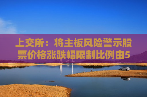 上交所：将主板风险警示股票价格涨跌幅限制比例由5%调整为10%