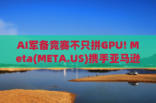 AI军备竞赛不只拼GPU! Meta(META.US)携手亚马逊Graviton 冲击x86霸权