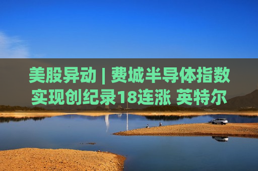 美股异动 | 费城半导体指数实现创纪录18连涨 英特尔(INTC.US)打破互联网泡沫时代最高纪录