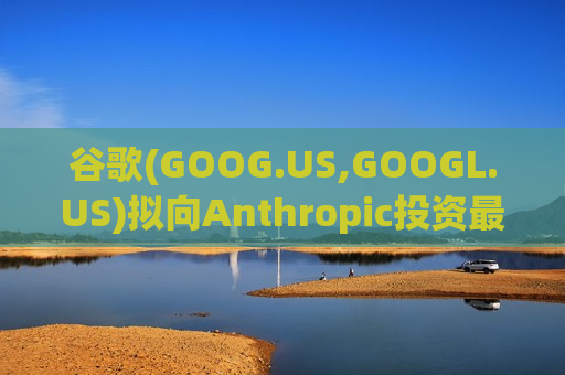谷歌(GOOG.US,GOOGL.US)拟向Anthropic投资最高400亿美元 强化AI战略布局