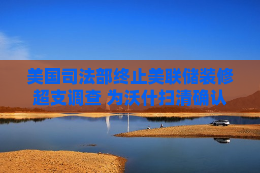 美国司法部终止美联储装修超支调查 为沃什扫清确认障碍
