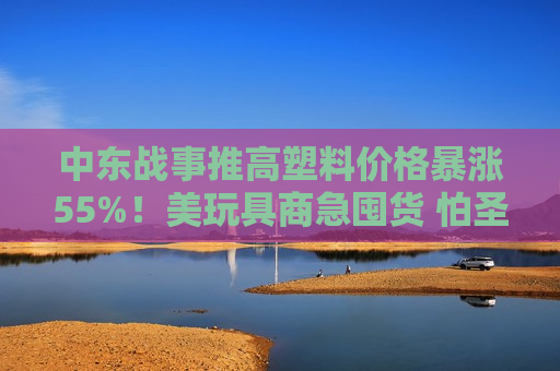 中东战事推高塑料价格暴涨55%！美玩具商急囤货 怕圣诞季“无米下锅”