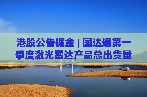 港股公告掘金 | 图达通第一季度激光雷达产品总出货量约18.14万台 同比增长约340%