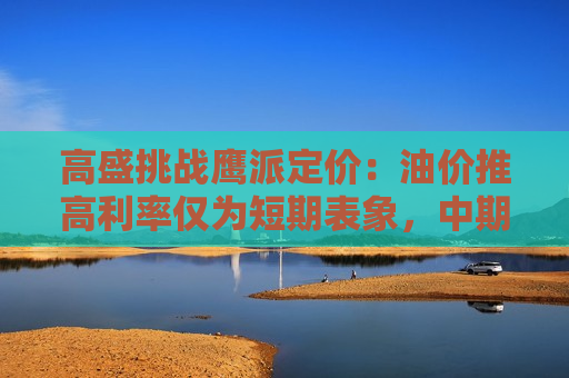 高盛挑战鹰派定价：油价推高利率仅为短期表象，中期降息风险被市场低估