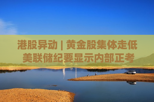港股异动 | 黄金股集体走低 美联储纪要显示内部正考虑加息可能 美伊和谈尚存变数