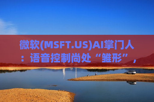 微软(MSFT.US)AI掌门人：语音控制尚处“雏形”，自然对话理解仍需海量训练
