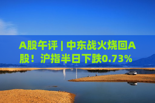 A股午评 | 中东战火烧回A股！沪指半日下跌0.73% 调整“元凶”还有谁？