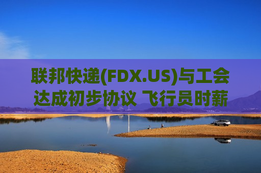 联邦快递(FDX.US)与工会达成初步协议 飞行员时薪上涨约40%