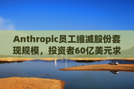 Anthropic员工缩减股份套现规模，投资者60亿美元求购计划“遇冷”