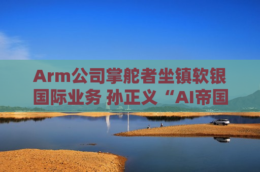 Arm公司掌舵者坐镇软银国际业务 孙正义“AI帝国”进入大扩张时代