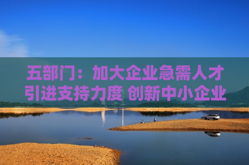 五部门：加大企业急需人才引进支持力度 创新中小企业人才引进模式