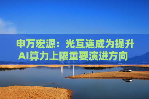 申万宏源：光互连成为提升AI算力上限重要演进方向 高性能产品单价有望持续提升