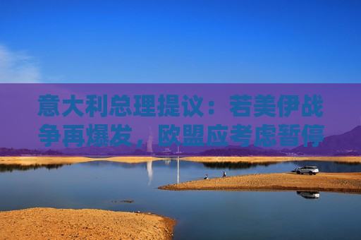 意大利总理提议：若美伊战争再爆发，欧盟应考虑暂停预算赤字规则