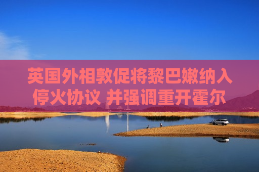 英国外相敦促将黎巴嫩纳入停火协议 并强调重开霍尔木兹海峡