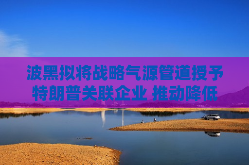 波黑拟将战略气源管道授予特朗普关联企业 推动降低对俄能源依赖