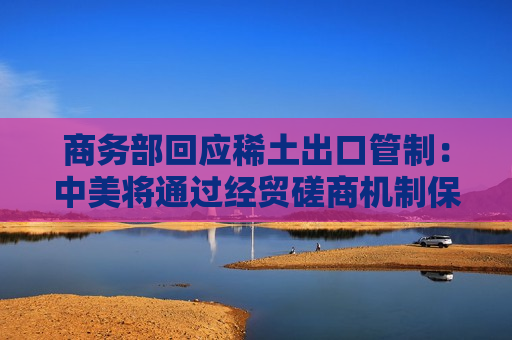 商务部回应稀土出口管制：中美将通过经贸磋商机制保持沟