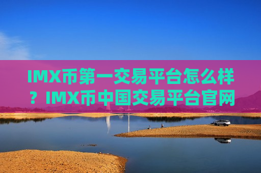 IMX币第一交易平台怎么样？IMX币中国交易平台官网怎么样