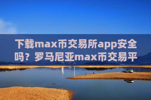 下载max币交易所app安全吗？罗马尼亚max币交易平台app