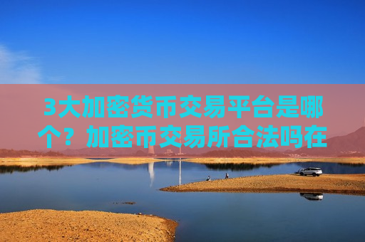 3大加密货币交易平台是哪个？加密币交易所合法吗在中国
