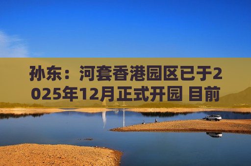 孙东：河套香港园区已于2025年12月正式开园 目前正着手加紧两方面工作
