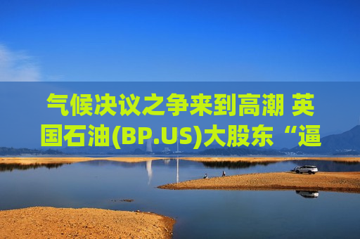 气候决议之争来到高潮 英国石油(BP.US)大股东“逼宫”声浪骤然升温
