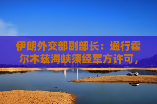 伊朗外交部副部长：通行霍尔木兹海峡须经军方许可，仍存在“技术性限制”