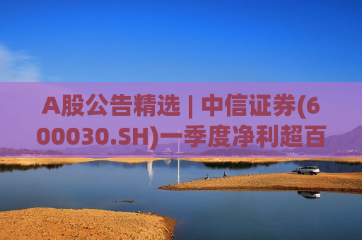 A股公告精选 | 中信证券(600030.SH)一季度净利超百亿 京东方(000725.SZ)首次回购两千万股