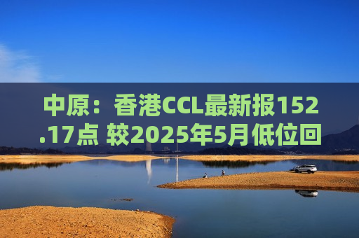 中原：香港CCL最新报152.17点 较2025年5月低位回升12.59%
