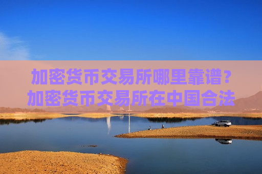 加密货币交易所哪里靠谱？加密货币交易所在中国合法吗?