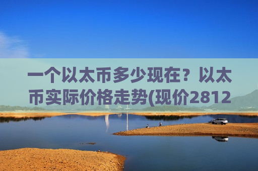一个以太币多少现在？以太币实际价格走势(现价28125.11元)