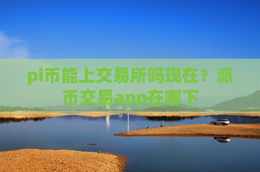 pi币能上交易所吗现在？派币交易app在哪下