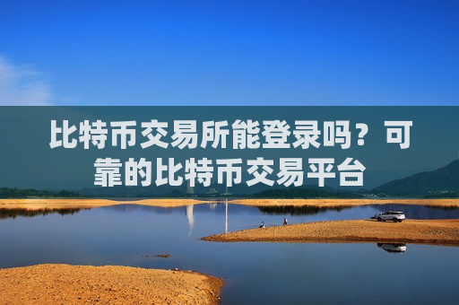 比特币交易所能登录吗?可靠的比特币交易平台 比特币交易所能登录吗?可靠的比特币交易平台
