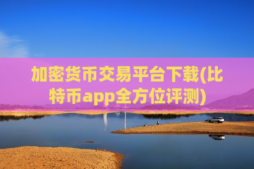 加密货币交易平台下载(比特币app全方位评测)