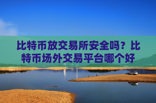 比特币放交易所安全吗？比特币场外交易平台哪个好