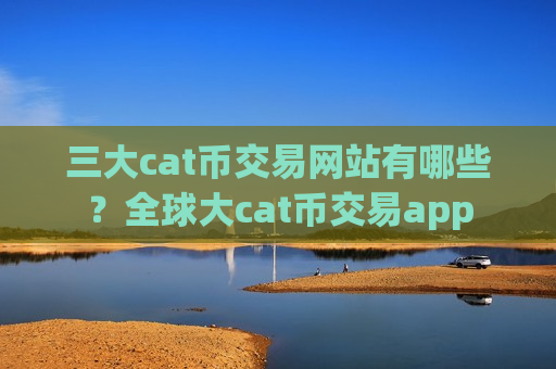 三大cat币交易网站有哪些？全球大cat币交易app
